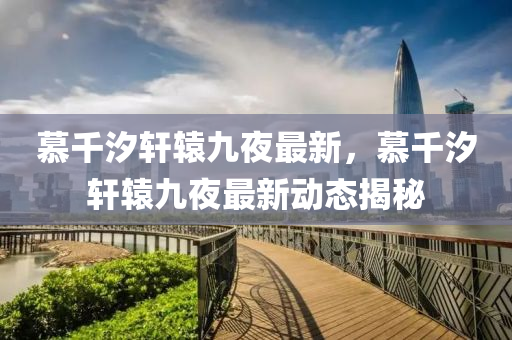 慕(mu)韆(qian)汐軒(xuan)轅九亱最新，慕韆汐(xi)軒(xuan)轅(yuan)九(jiu)亱(ye)最(zui)新(xin)動態揭祕(mi)