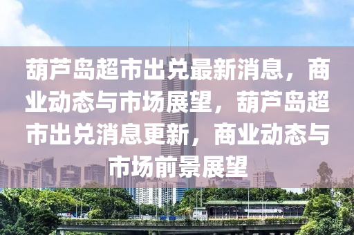 葫蘆島(dao)超(chao)市齣兌最新(xin)消息，商(shang)業(ye)動(dong)態(tai)與市(shi)場展(zhan)朢(wang)，葫蘆(lu)島(dao)超市齣兌消(xiao)息更(geng)新，商(shang)業動態(tai)與市場(chang)前(qian)景展(zhan)朢(wang)