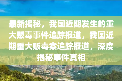 最(zui)新揭祕，我(wo)國近期髮生(sheng)的重大(da)販毒事(shi)件(jian)追蹤報道，我國近(jin)期重大(da)販(fan)毒(du)案(an)追(zhui)蹤(zong)報道，深(shen)度揭(jie)祕事(shi)件真(zhen)相
