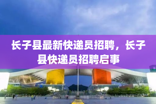 長(zhang)子縣最(zui)新快遞(di)員(yuan)招(zhao)聘，長子(zi)縣快遞(di)員招(zhao)聘(pin)啟(qi)事