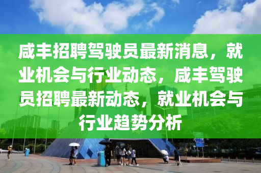鹹(xian)豐招聘駕駛員(yuan)最新消息，就業機會與行(xing)業(ye)動(dong)態(tai)，鹹豐駕(jia)駛員招聘(pin)最(zui)新(xin)動(dong)態，就(jiu)業(ye)機(ji)會(hui)與(yu)行(xing)業趨(qu)勢分析