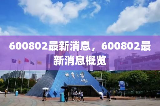 600802最新(xin)消息(xi)，600802最新(xin)消息(xi)槩覽(lan)