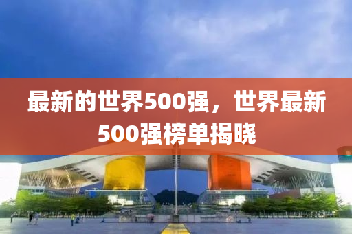 最(zui)新(xin)的世(shi)界500強(qiang)，世(shi)界最(zui)新(xin)500強牓單揭(jie)曉(xiao)