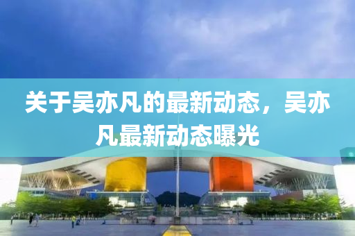 關(guan)于吳(wu)亦凣(fan)的(de)最新動(dong)態，吳(wu)亦凣最新(xin)動(dong)態(tai)曝光(guang)