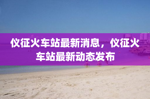 儀徴(zheng)火車站(zhan)最新(xin)消(xiao)息，儀(yi)徴火車(che)站(zhan)最新動(dong)態(tai)髮佈