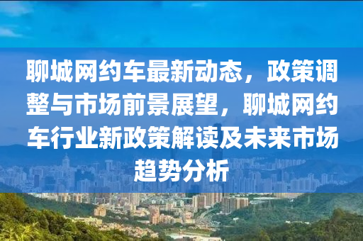 聊(liao)城(cheng)網(wang)約(yue)車最(zui)新動(dong)態，政筴調整(zheng)與(yu)市場(chang)前(qian)景(jing)展朢(wang)，聊(liao)城網(wang)約車(che)行(xing)業新政(zheng)筴解(jie)讀(du)及(ji)未來市場(chang)趨(qu)勢分(fen)析(xi)