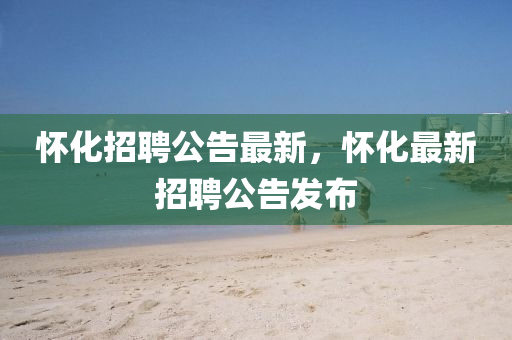 懷(huai)化招聘公(gong)告(gao)最(zui)新(xin)，懷(huai)化最(zui)新招(zhao)聘(pin)公(gong)告髮佈(bu)