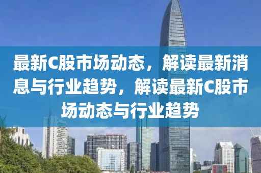 最新C股市(shi)場(chang)動態，解(jie)讀(du)最新消息與行業趨勢，解讀最(zui)新C股市場(chang)動態(tai)與(yu)行業趨(qu)勢(shi)
