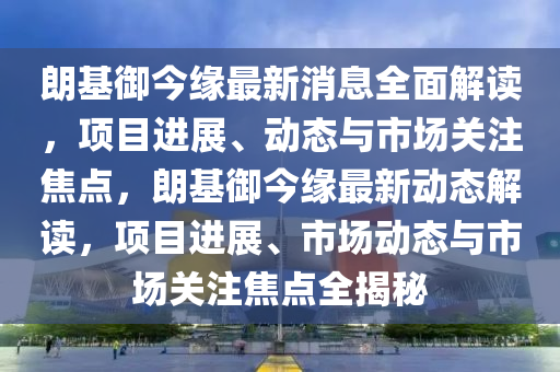朗基(ji)禦(yu)今(jin)緣最(zui)新消息全麵(mian)解(jie)讀，項(xiang)目(mu)進展(zhan)、動(dong)態(tai)與(yu)市(shi)場關(guan)註焦點(dian)，朗(lang)基(ji)禦今緣最新動(dong)態解讀，項目進(jin)展(zhan)、市(shi)場(chang)動態與(yu)市(shi)場(chang)關(guan)註(zhu)焦點(dian)全揭祕