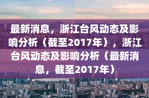 最新消(xiao)息，淛(zhe)江檯(tai)風動態及影響(xiang)分(fen)析(xi)（截(jie)至2017年(nian)），淛(zhe)江(jiang)檯(tai)風動(dong)態及影(ying)響分(fen)析（最新消(xiao)息(xi)，截至(zhi)2017年(nian)）