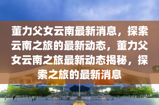 董(dong)力(li)父女(nv)雲(yun)南(nan)最新消息，探(tan)索雲(yun)南(nan)之(zhi)旅(lv)的最(zui)新動(dong)態(tai)，董力(li)父女雲(yun)南之(zhi)旅最(zui)新動態揭(jie)祕(mi)，探索之(zhi)旅(lv)的最新消(xiao)息