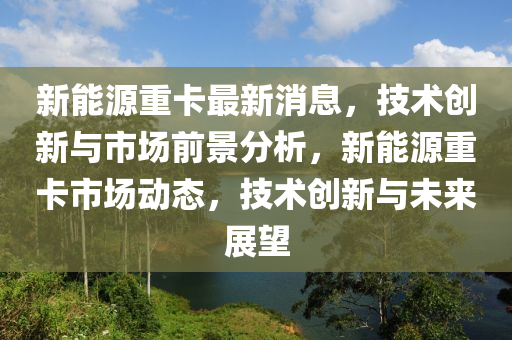 新(xin)能(neng)源(yuan)重卡最新消息(xi)，技(ji)術(shu)創新(xin)與市場前景(jing)分(fen)析(xi)，新(xin)能(neng)源(yuan)重(zhong)卡市場(chang)動(dong)態，技(ji)術(shu)創新與未來展朢