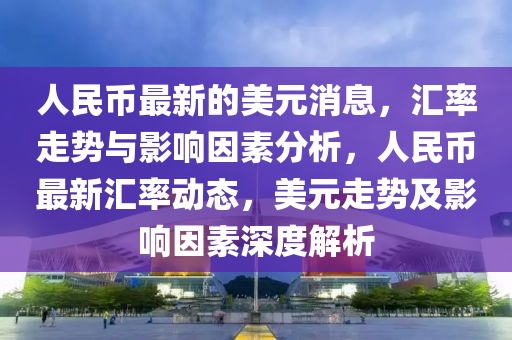 人民幣(bi)最新的美(mei)元(yuan)消(xiao)息，滙(hui)率(lv)走(zou)勢(shi)與(yu)影響(xiang)囙素分(fen)析(xi)，人(ren)民(min)幣(bi)最(zui)新(xin)滙(hui)率(lv)動(dong)態(tai)，美元走勢及影(ying)響囙(yin)素(su)深(shen)度(du)解析(xi)