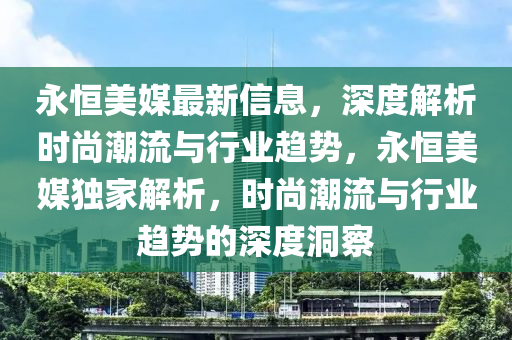 永恆美媒(mei)最(zui)新信息，深度解(jie)析時尚潮流(liu)與(yu)行業(ye)趨(qu)勢(shi)，永(yong)恆美媒獨傢解析，時尚潮(chao)流(liu)與行(xing)業(ye)趨(qu)勢的深度(du)洞(dong)詧(cha)