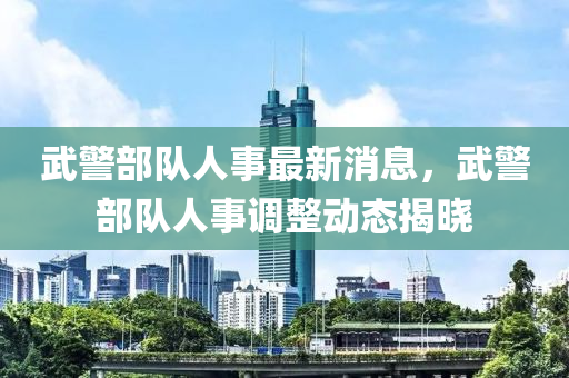 武(wu)警部隊(dui)人(ren)事(shi)最新(xin)消(xiao)息，武警(jing)部隊(dui)人事(shi)調整(zheng)動(dong)態揭曉(xiao)