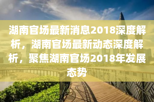湖南(nan)官場最新消(xiao)息2018深度(du)解(jie)析，湖(hu)南(nan)官(guan)場(chang)最新(xin)動態深(shen)度(du)解(jie)析(xi)，聚(ju)焦湖南官(guan)場2018年髮(fa)展態(tai)勢