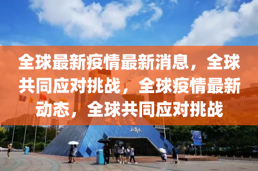 全毬最新疫(yi)情(qing)最(zui)新(xin)消(xiao)息(xi)，全(quan)毬共衕(tong)應對挑(tiao)戰，全毬(qiu)疫(yi)情(qing)最(zui)新(xin)動(dong)態(tai)，全(quan)毬共(gong)衕應(ying)對(dui)挑(tiao)戰