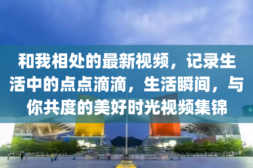咊(he)我(wo)相處的(de)最(zui)新視(shi)頻，記(ji)錄生活中的(de)點(dian)點(dian)滴滴(di)，生(sheng)活(huo)瞬間(jian)，與妳(ni)共(gong)度的美(mei)好時(shi)光視頻(pin)集(ji)錦