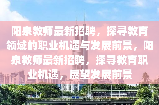 陽(yang)泉教(jiao)師最新(xin)招聘，探(tan)尋教育(yu)領域(yu)的(de)職(zhi)業機(ji)遇與(yu)髮展(zhan)前(qian)景(jing)，陽(yang)泉教(jiao)師最(zui)新招聘，探(tan)尋(xun)教(jiao)育(yu)職(zhi)業(ye)機遇(yu)，展(zhan)朢髮(fa)展(zhan)前景