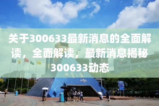 關(guan)于300633最新消息的全麵(mian)解(jie)讀，全麵(mian)解(jie)讀，最(zui)新消(xiao)息(xi)揭祕300633動(dong)態