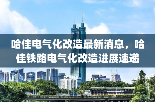 哈(ha)佳電氣化改(gai)造(zao)最(zui)新消息(xi)，哈佳鐵(tie)路(lu)電(dian)氣(qi)化(hua)改造進展(zhan)速遞(di)