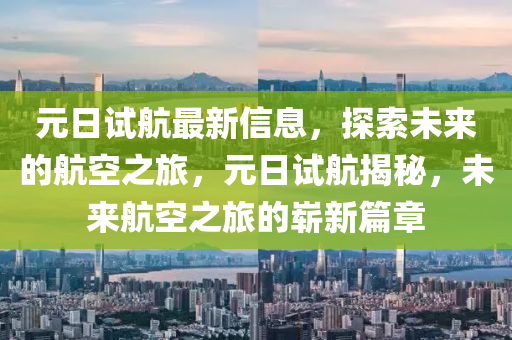 元(yuan)日試航最新(xin)信息，探(tan)索未來(lai)的(de)航(hang)空(kong)之(zhi)旅，元(yuan)日(ri)試(shi)航揭祕，未來(lai)航空(kong)之旅的嶄新篇章