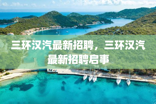 三(san)環(huan)漢(han)汽(qi)最(zui)新招聘，三環漢(han)汽(qi)最新(xin)招聘(pin)啟(qi)事(shi)