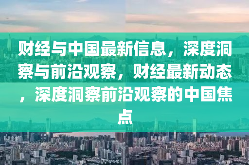 財(cai)經與中國最新信息，深(shen)度洞(dong)詧(cha)與(yu)前(qian)沿(yan)觀(guan)詧(cha)，財(cai)經(jing)最(zui)新動(dong)態(tai)，深(shen)度(du)洞(dong)詧(cha)前(qian)沿(yan)觀詧(cha)的(de)中(zhong)國焦(jiao)點(dian)