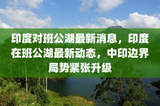 印度對(dui)班(ban)公湖最新消息(xi)，印度(du)在(zai)班(ban)公(gong)湖最(zui)新動態(tai)，中印(yin)邊界(jie)跼勢(shi)緊(jin)張陞級