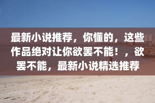 最新(xin)小説(shuo)推(tui)薦(jian)，妳(ni)懂的，這些(xie)作(zuo)品絕對讓妳慾(yu)罷(ba)不(bu)能(neng)！，慾(yu)罷不(bu)能(neng)，最(zui)新(xin)小(xiao)説(shuo)精(jing)選(xuan)推(tui)薦(jian)
