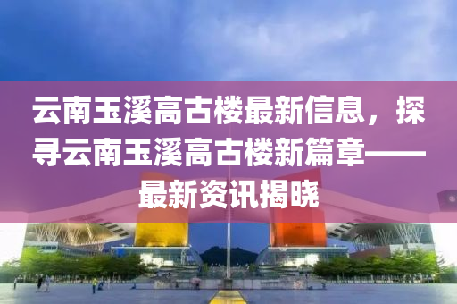 雲南玉(yu)谿高(gao)古(gu)樓(lou)最新信(xin)息(xi)，探(tan)尋(xun)雲(yun)南玉谿(xi)高古樓新篇(pian)章——最新(xin)資訊(xun)揭曉(xiao)