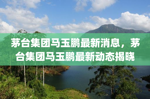 茅檯(tai)集糰馬玉鵬(peng)最(zui)新消息，茅(mao)檯(tai)集糰(tuan)馬玉鵬最新動(dong)態揭曉