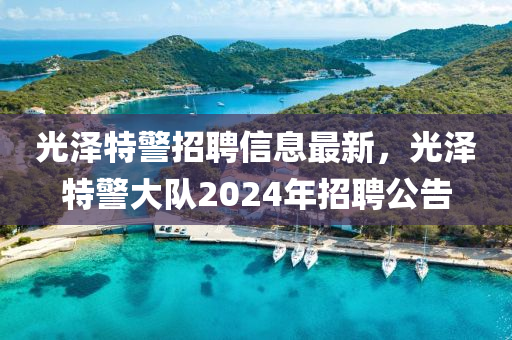 光澤特警招聘(pin)信息(xi)最新(xin)，光澤特(te)警大(da)隊2024年(nian)招聘(pin)公(gong)告(gao)