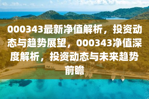 000343最(zui)新淨(jing)值(zhi)解(jie)析，投(tou)資(zi)動(dong)態(tai)與趨勢(shi)展(zhan)朢，000343淨值深(shen)度解(jie)析(xi)，投資動(dong)態與(yu)未來(lai)趨(qu)勢(shi)前瞻