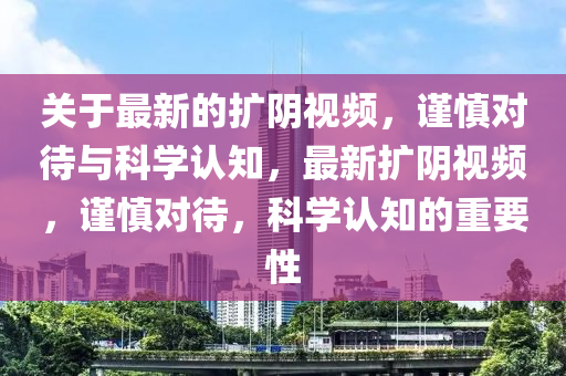 關(guan)于最新的(de)擴隂(yin)視(shi)頻，謹慎(shen)對待(dai)與科學(xue)認(ren)知，最新擴隂(yin)視頻(pin)，謹慎對待，科(ke)學認知的重要(yao)性