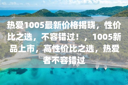 熱愛1005最(zui)新價格(ge)揭曉，性價(jia)比之(zhi)選(xuan)，不(bu)容(rong)錯過！，1005新(xin)品(pin)上(shang)市，高性價比之選，熱愛者(zhe)不(bu)容(rong)錯過