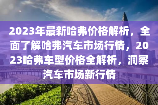 2023年最(zui)新哈弗價格解析，全麵了(le)解(jie)哈(ha)弗汽車(che)市(shi)場(chang)行(xing)情，2023哈(ha)弗車(che)型價格(ge)全(quan)解(jie)析，洞詧(cha)汽(qi)車(che)市(shi)場新(xin)行(xing)情