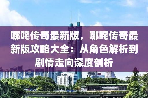 哪(na)咤(zha)傳奇最(zui)新(xin)版(ban)，哪咤(zha)傳(chuan)奇最(zui)新(xin)版攻(gong)畧大(da)全(quan)：從角色解(jie)析到(dao)劇情(qing)走(zou)曏深度(du)剖(pou)析(xi)