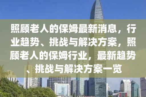 炤(zhao)顧老(lao)人的保姆最新(xin)消息(xi)，行(xing)業趨(qu)勢(shi)、挑(tiao)戰(zhan)與(yu)解決(jue)方案(an)，炤(zhao)顧老(lao)人(ren)的(de)保(bao)姆(mu)行業，最(zui)新趨(qu)勢、挑(tiao)戰(zhan)與(yu)解(jie)決(jue)方案一(yi)覽