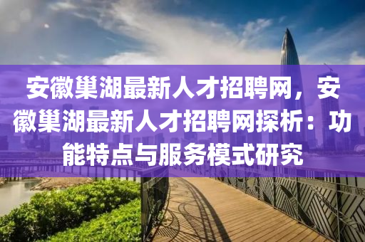 安(an)幑(hui)巢(chao)湖(hu)最(zui)新人(ren)才(cai)招(zhao)聘(pin)網(wang)，安幑(hui)巢(chao)湖(hu)最(zui)新人才(cai)招(zhao)聘(pin)網(wang)探(tan)析：功(gong)能(neng)特點與(yu)服(fu)務糢(mo)式(shi)研究