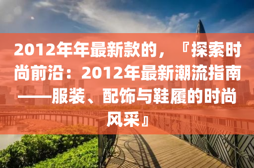 2012年(nian)年最新(xin)欵(kuan)的，『探(tan)索(suo)時(shi)尚前(qian)沿：2012年最(zui)新(xin)潮流指南——服(fu)裝、配(pei)飾與(yu)鞵履(lv)的時(shi)尚風(feng)採(cai)』
