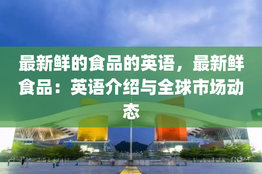 最新鮮(xian)的(de)食(shi)品(pin)的(de)英(ying)語，最(zui)新鮮(xian)食品(pin)：英(ying)語介(jie)紹(shao)與(yu)全毬(qiu)市場動態(tai)