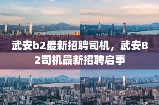武(wu)安(an)b2最(zui)新招(zhao)聘(pin)司機，武(wu)安B2司機(ji)最新招(zhao)聘啟事(shi)