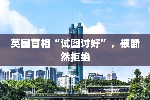 英(ying)國首相“試(shi)圖(tu)討(tao)好”，被(bei)斷(duan)然拒(ju)絕(jue)