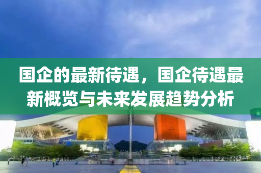 國(guo)企(qi)的(de)最新待遇，國企待(dai)遇(yu)最新槩(gai)覽與(yu)未來(lai)髮(fa)展趨(qu)勢分析(xi)
