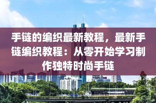 手(shou)鏈(lian)的編(bian)織(zhi)最新教程(cheng)，最新手(shou)鏈編織(zhi)教(jiao)程：從零開(kai)始(shi)學習(xi)製作(zuo)獨(du)特(te)時(shi)尚(shang)手鏈(lian)