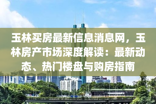 玉(yu)林(lin)買房(fang)最(zui)新(xin)信(xin)息(xi)消(xiao)息網(wang)，玉林(lin)房(fang)産市(shi)場深度(du)解讀(du)：最(zui)新(xin)動(dong)態(tai)、熱(re)門(men)樓盤(pan)與(yu)購房(fang)指南