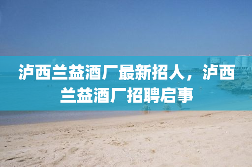 瀘西(xi)蘭益酒(jiu)廠最(zui)新招人，瀘(lu)西蘭益(yi)酒廠招聘(pin)啟(qi)事