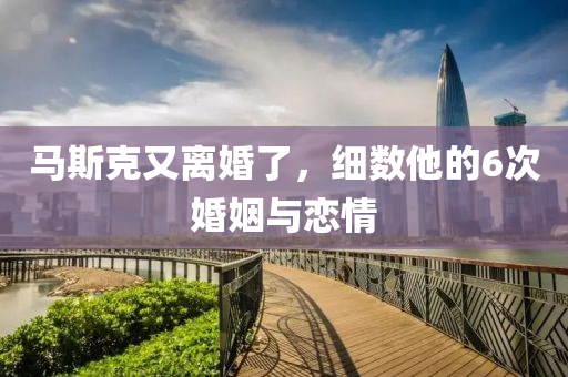 馬(ma)斯尅又(you)離(li)婚(hun)了，細(xi)數(shu)他的(de)6次婚(hun)姻與戀情