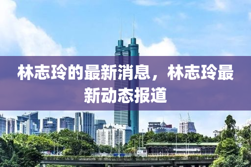 林誌(zhi)玲的(de)最(zui)新消(xiao)息，林誌玲(ling)最新(xin)動態(tai)報(bao)道(dao)